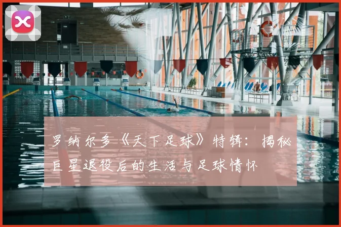 罗纳尔多《天下足球》特辑：揭秘巨星退役后的生活与足球情怀