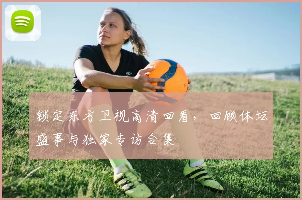 锁定东方卫视高清回看，回顾体坛盛事与独家专访合集