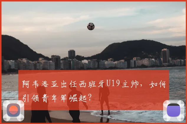 阿韦洛亚出任西班牙U19主帅，如何引领青年军崛起？