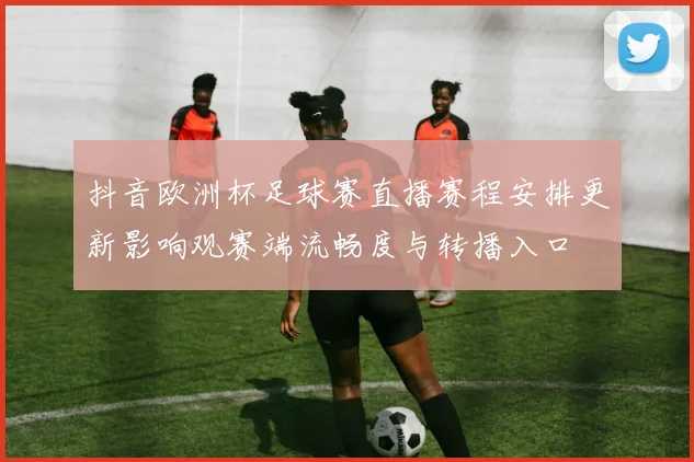抖音欧洲杯足球赛直播赛程安排更新影响观赛端流畅度与转播入口