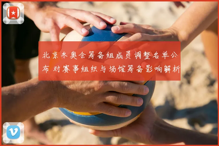 北京冬奥会筹备组成员调整名单公布 对赛事组织与场馆筹备影响解析