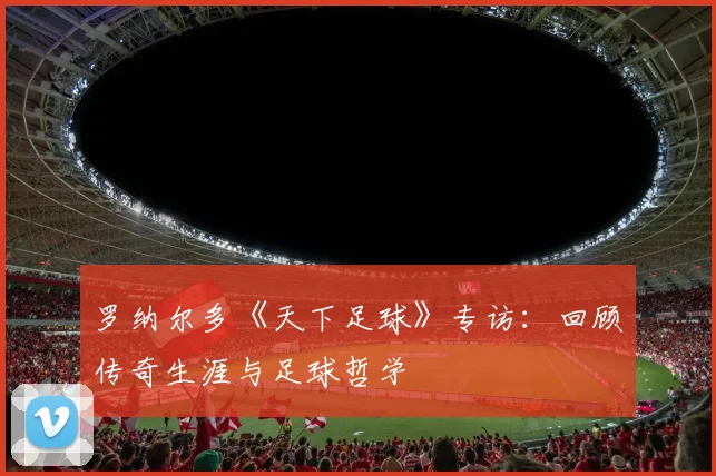 罗纳尔多《天下足球》专访：回顾传奇生涯与足球哲学