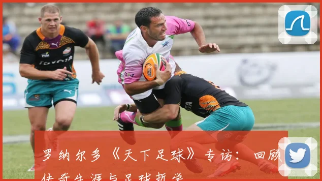 罗纳尔多《天下足球》专访：回顾传奇生涯与足球哲学